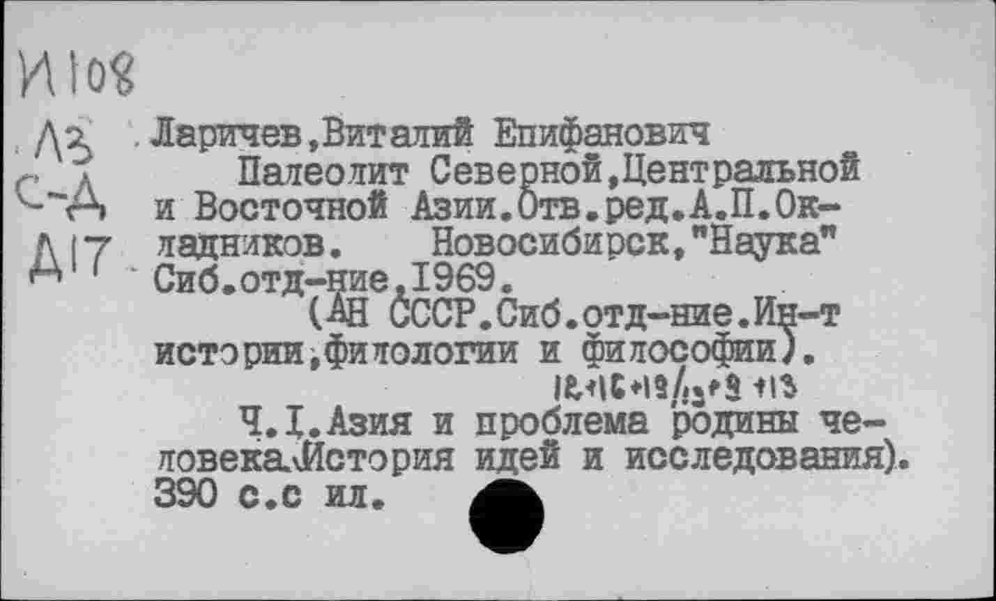 ﻿И10«
Д? .Ларичев, Вит алий Епифанович г л Палеолит Северной,Центральной ^"А и Восточной Азии.Отв.ред.А.П.Ок-
д 17 ладников.	Новосибирск, "Наука"
' '* Сиб.отд-ние,1969.
(АН СССР.Сиб.отд-ние.Ин-т истории,филологии и философии).
Ч.Х.Азия и проблема родины че-ловекалЙстория идей и исследования). 390 с.с ил.